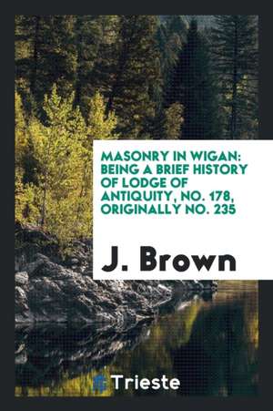 Masonry in Wigan: Being a Brief History of Lodge of Antiquity, No. 178, Originally No. 235 de J. Brown