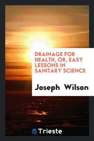 Drainage for Health, Or, Easy Lessons in Sanitary Science de Joseph Wilson