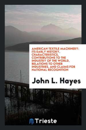 American Textile Machinery: Its Early History, Characteristics, Contributions to the Industry of the World, Relations to Other Industries, and Cla de John L. Hayes