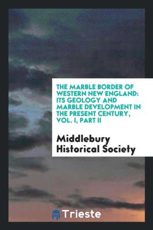 The Marble Border of Western New England: Its Geology and Marble Development in the Present Century, Vol. I, Part II de Middlebury Historical Society