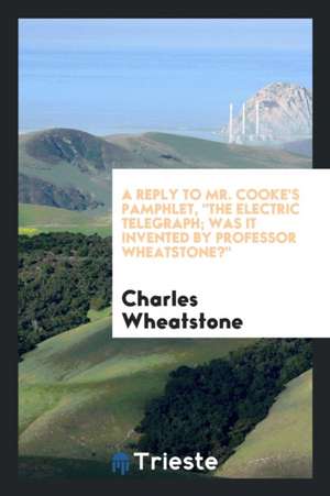 A Reply to Mr. Cooke's Pamphlet, the Electric Telegraph; Was It Invented by Professor Wheatstone? de Charles Wheatstone