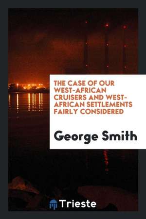 The Case of Our West-African Cruisers and West-African Settlements Fairly Considered de George Smith