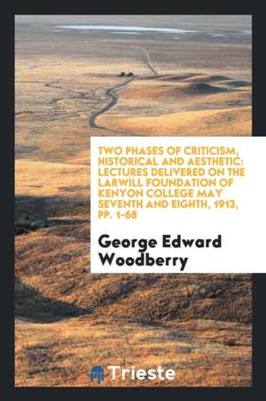 Two Phases of Criticism, Historical and Aesthetic: Lectures Delivered on the Larwill Foundation of Kenyon College May Seventh and Eighth, 1913, Pp. 1- de George Edward Woodberry