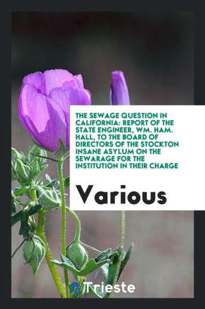 The Sewage Question in California: Report of the State Engineer, Wm. Ham. Hall, to the Board of Directors of the Stockton Insane Asylum on the Sewarag de Various