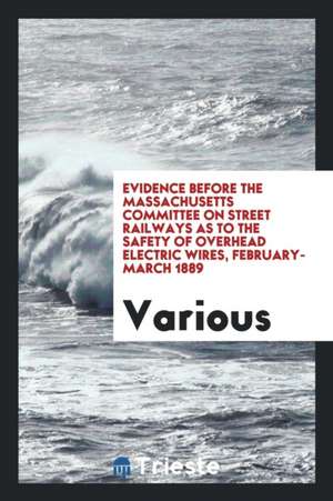 Evidence Before the Massachusetts Committee on Street Railways as to the Safety of Overhead Electric Wires, February-March 1889 de Various