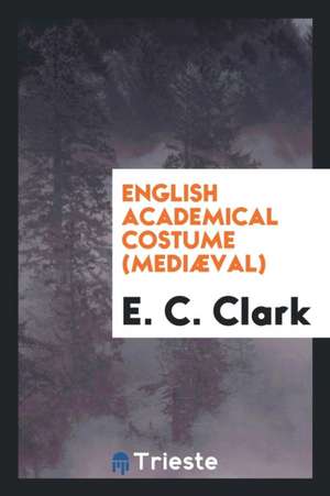 English Academical Costume, Mediæval de E. C. Clark