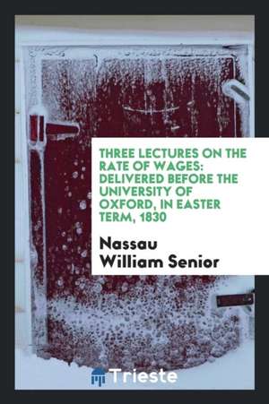 Three Lectures on the Rate of Wages: Delivered Before the University of Oxford, in Easter Term, 1830 de Nassau William Senior