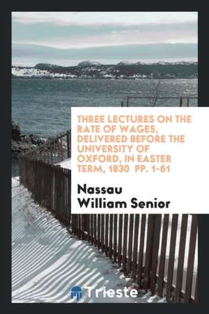 Three Lectures on the Rate of Wages, Delivered Before the University of Oxford, in Easter Term, 1830 Pp. 1-61 de Nassau William Senior