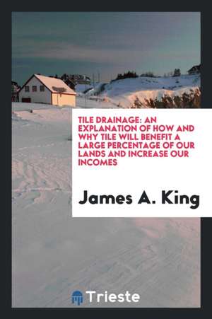 Tile Drainage: An Explanation of How and Why Tile Will Benefit a Large Percentage of Our Lands and Increase Our Incomes de James A. King