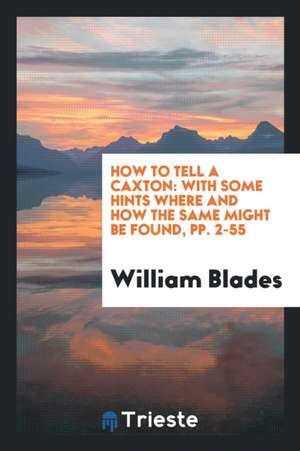 How to Tell a Caxton: With Some Hints Where and How the Same Might Be Found, Pp. 2-55 de William Blades
