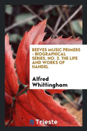 Reeves Music Primers - Biographical Series, No. 2. the Life and Works of Handel de Alfred Whittingham