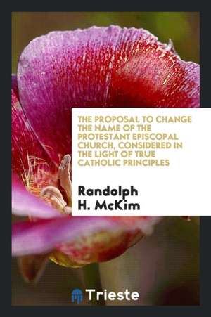 The Proposal to Change the Name of the Protestant Episcopal Church, Considered in the Light of True Catholic Principles de Randolph H. McKim