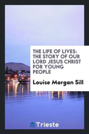 The Life of Lives: The Story of Our Lord Jesus Christ for Young People de Louise Morgan Sill