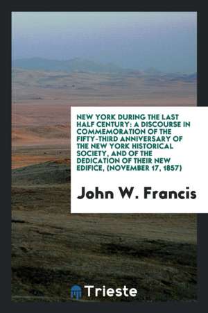 New York During the Last Half Century: A Discourse in Commemoration of the Fifty-Third Anniversary of the New York Historical Society, and of the Dedi de John W. Francis