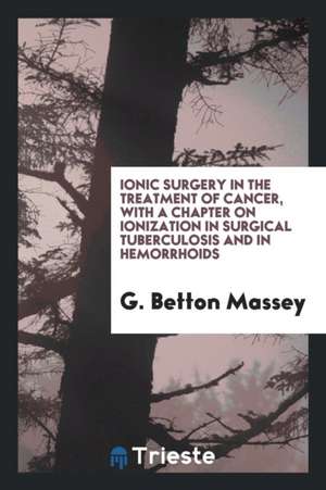 Ionic Surgery in the Treatment of Cancer, with a Chapter on Ionization in Surgical Tuberculosis and in Hemorrhoids de G. Betton Massey