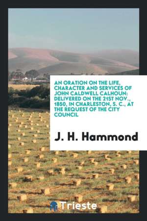 An Oration on the Life, Character and Services of John Caldwell Calhoun: Delivered on the 21st Nov., 1850, in Charleston, S. C., at the Request of the de J. H. Hammond