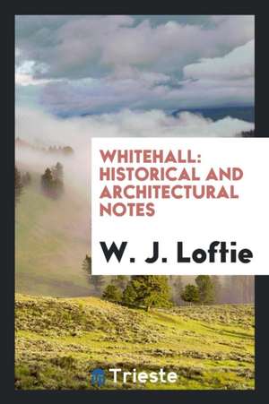 Whitehall: Historical and Architectural Notes de W. J. Loftie