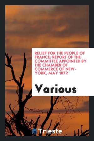 Relief for the People of France: Report of the Committee Appointed by the Chamber of Commerce of New-York, May 1872 de Various