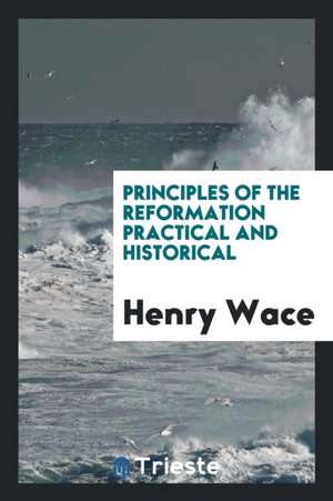 Principles of the Reformation Practical and Historical de Henry Wace