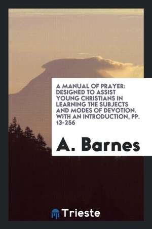 A Manual of Prayer: Designed to Assist Young Christians in Learning the Subjects and Modes of Devotion. with an Introduction, Pp. 13-256 de A. Barnes