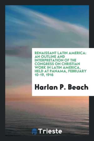 Renaissant Latin America: An Outline and Interpretation of the Congress on Christian Work in Latin America, Held at Panama, February 10-19, 1916 de Harlan P. Beach