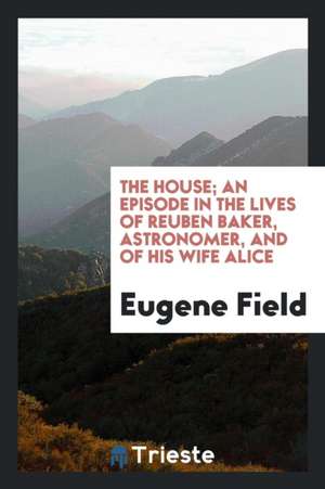 The House; An Episode in the Lives of Reuben Baker, Astronomer, and of His Wife Alice de Eugene Field