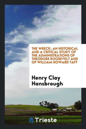 The Wreck; An Historical and a Critical Study of the Administrations of Theodore Roosevelt and of William Howard Taft de Henry Clay Hansbrough