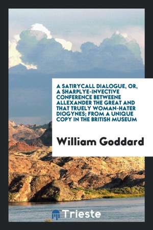 A Satirycall Dialogue, Or, a Sharplye-Invective Conference Betweene Allexander the Great and That Truely Woman-Hater Diogynes; From a Unique Copy in t de William Goddard