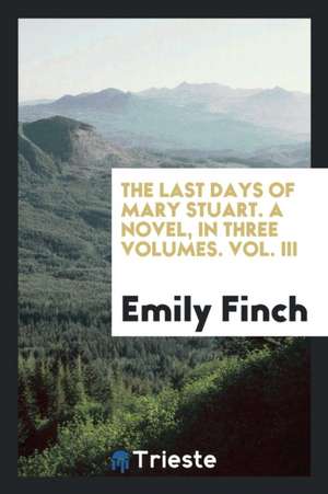 The Last Days of Mary Stuart. a Novel, in Three Volumes. Vol. III de Emily Finch