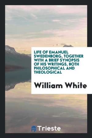 Life of Emanuel Swedenborg, Together with a Brief Synopsis of His Writings, Both Philosophical and Theological de William White