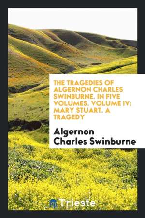 The Tragedies of Algernon Charles Swinburne. in Five Volumes. Volume IV: Mary Stuart. a Tragedy de Algernon Charles Swinburne