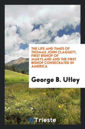 The Life and Times of Thomas John Claggett, First Bishop of Maryland and the First Bishop Consecrated in America de George B. Utley