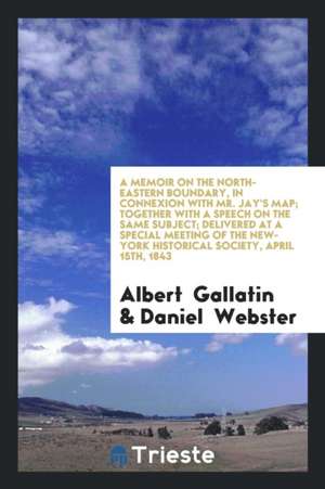 A Memoir on the North-Eastern Boundary, in Connexion with Mr. Jay's Map; Together with a Speech on the Same Subject; Delivered at a Special Meeting of de Albert Gallatin