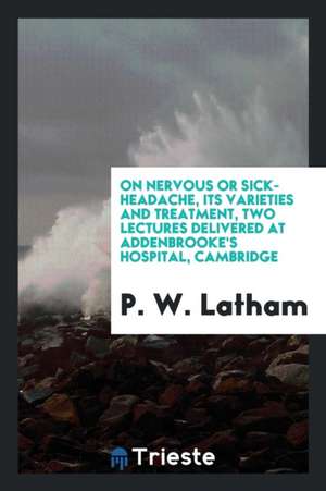 On Nervous or Sick-Headache, Its Varieties and Treatment, Two Lectures Delivered at Addenbrooke's Hospital, Cambridge de P. W. Latham