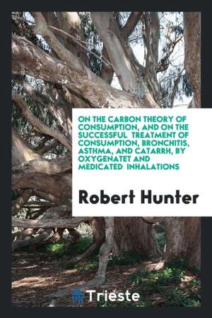 On the Carbon Theory of Consumption, and on the Successful Treatment of Consumption, Bronchitis, Asthma, and Catarrh, by Oxygenatet and Medicated Inha de Robert Hunter