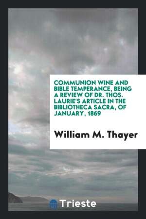 Communion Wine and Bible Temperance, Being a Review of Dr. Thos. Laurie's Article in the Bibliotheca Sacra, of January, 1869 de William M. Thayer