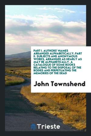 Part I. Authors' Names Arranged Alphabetically; Part II. Subjects and Anonymous Works, Arranged as Nearly as May Be Alphabetically. a Catalogue of Som de John Townshend