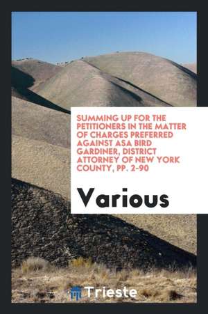 Summing Up for the Petitioners in the Matter of Charges Preferred Against Asa Bird Gardiner, District Attorney of New York County, Pp. 2-90 de Various