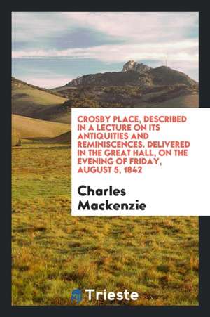 Crosby Place, Described in a Lecture on Its Antiquities and Reminiscences. Delivered in the Great Hall, on the Evening of Friday, August 5, 1842 de Charles Mackenzie