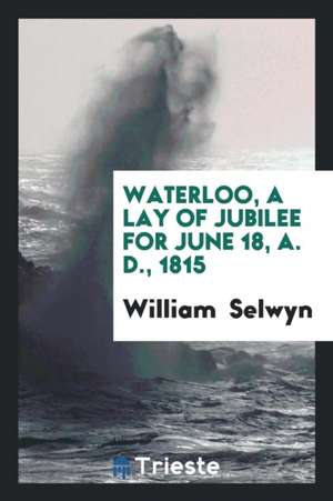 Waterloo, a Lay of Jubilee for June 18, A. D., 1815 de William Selwyn