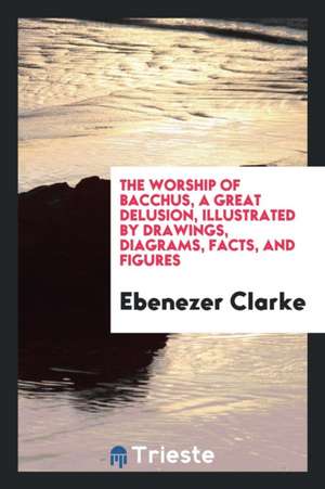 The Worship of Bachus, a Great Delusion: Illustrated by Drawings, Diagrams, Facts, and Figures. de Ebenezer Clarke