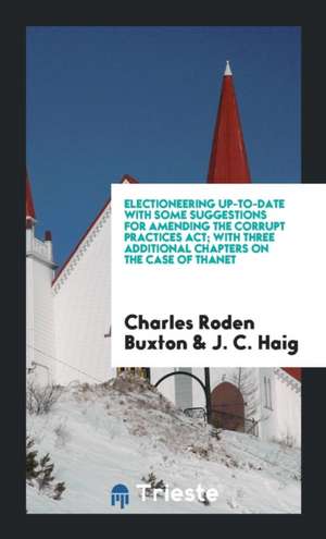 Electioneering Up-To-Date with Some Suggestions for Amending the Corrupt Practices Act; With Three Additional Chapters on the Case of Thanet de Charles Roden Buxton