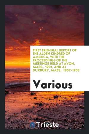 First Triennial Report of the Alden Kindred of America, with the Proceedings of the Meetings Held at Avon, Mass., 1901, and at Duxbury, Mass., 1902-19 de Various