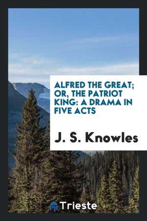 Alfred the Great; Or, the Patriot King: A Drama in Five Acts de J. S. Knowles