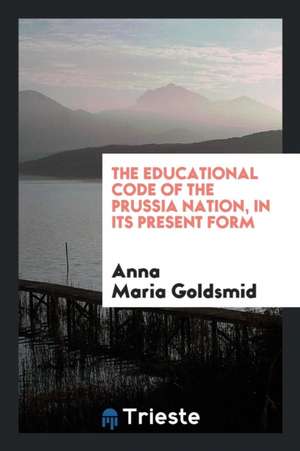 The Educational Code of the Prussia Nation, in Its Present Form de Anna Maria Goldsmid