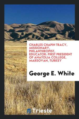 Charles Chapin Tracy, Missionary, Philanthropist, Educator: First President of Anatolia College, Marsovan, Turkey de George E. White