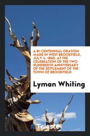 A Bi-Centennial Oration Made in West Brookfield, July 4, 1860. at the Celebration of the Two Hundredth Anniversary of the Settlement of the Town of Br de Lyman Whiting