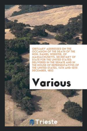 Obituary Addresses on the Occasion of the Death of the Hon. Daniel Webster, of Massachusetts, Secretary of State for the United States: Delivered in t de Various