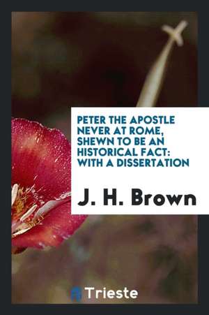 Peter the Apostle Never at Rome, Shewn to Be an Historical Fact de J. Henry Brown