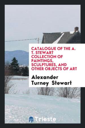 Catalogue of the A. T. Stewart Collection of Paintings, Sculptures, and ... de Alexander Turney Stewart